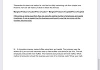 *Remember the least cost method is a lot like the utility maximizing rule from chapter one.
However, here we will make sure that we follow this formula:
Marginal Product of Labor/Price of Labor = Marginal Product of Capital/Price of Capital
If this ends up being equal then they are using the optimal number of employees and capital
(machines). If one is greater then the business would want to use that one more until the
numbers become equal.
9) A chocolate company makes truffles using labor and capital. The company pays the
workers $12 per hour and machines used to make truffles costs them $4 per hour. The last
employee produced 60 more truffles. The machines last produced 24 more truffles. Which
method of production should this business use more of to minimize costs? Show your math.
