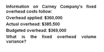 Information on Carney Company's fixed
overhead costs follow:
Overhead applied: $360,000
Actual overhead: $385,500
Budgeted overhead: $369,000
What is the fixed overhead volume
variance?