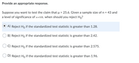 **Provide an appropriate response.**

Suppose you want to test the claim that \( \mu > 25.6 \). Given a sample size of \( n = 43 \) and a level of significance of \( \alpha = 0.01 \), when should you reject \( H_0 \)?

- **A) Reject \( H_0 \) if the standardized test statistic is greater than 1.28.** (selected response)
- **B) Reject \( H_0 \) if the standardized test statistic is greater than 2.42.**
- **C) Reject \( H_0 \) if the standardized test statistic is greater than 2.575.**
- **D) Reject \( H_0 \) if the standardized test statistic is greater than 1.96.**