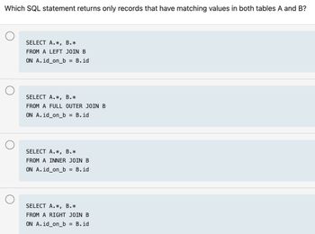 Which SQL statement returns only records that have matching values in both tables A and B?
SELECT A.*, B.*
FROM A LEFT JOIN B
ON A.id_on_b = B.id
SELECT A.*, B.*
FROM A FULL OUTER JOIN B
ON A.id_on_b = B.id
SELECT A.*, B.*
FROM A INNER JOIN B
ON A.id_on_b = B.id
SELECT A.*, B.*
FROM A RIGHT JOIN B
ON A.id_on_b = B.id