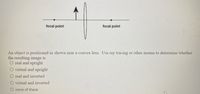 focal point
focal point
An object is positioned as shown near a convex lens. Use ray tracing or other means to determine whether
the resulting image is
O real and upright
O virtual and upright
O real and inverted
O virtual and inverted
O none of these
