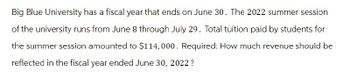 Big Blue University has a fiscal year that ends on June 30. The 2022 summer session
of the university runs from June 8 through July 29. Total tuition paid by students for
the summer session amounted to $114,000. Required: How much revenue should be
reflected in the fiscal year ended June 30, 2022?