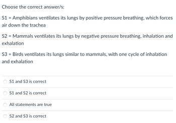 Choose the correct answer/s:
S1 = Amphibians ventilates its lungs by positive pressure breathing, which forces
air down the trachea
S2 = Mammals ventilates its lungs by negative pressure breathing, inhalation and
exhalation
S3 = Birds ventilates its lungs similar to mammals, with one cycle of inhalation
and exhalation
S1 and S3 is correct
S1 and S2 is correct
All statements are true
S2 and S3 is correct