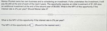 Marian Plunket owns her own business and is considering an investment. If she undertakes the investment, it will
pay $5,280 at the end of each of the next 3 years. The opportunity requires an initial investment of $1,320 plus
an additional investment at the end of the second year of $6,600. What is the NPV of this opportunity if the
interest rate is 2% per year? Should Marian take it?
What is the NPV of this opportunity if the interest rate is 2% per year?
The NPV of this opportunity is $ (Round to the nearest cent.)