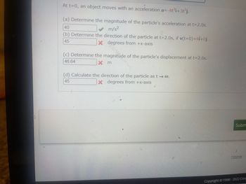 At t=0, an object moves with an acceleration a=-4t³i+3t³j.
(a) Determine the magnitude of the particle's acceleration at t=2.0s.
40
m/s²
(b) Determine the direction of the particle at t=2.0s, if v(t=0)=41+0j.
X degrees from +x-axis
45
(c) Determine the magnitude of the particle's displacement at t=2.0s.
46.64
Xm
(d) Calculate the direction of the particle as t → 00.
45
X degrees from +x-axis
Subm
Home
Copyright © 1998-2022 Ceng