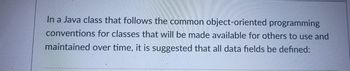 In a Java class that follows the common object-oriented programming
conventions for classes that will be made available for others to use and
maintained over time, it is suggested that all data fields be defined: