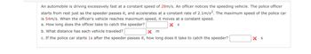 An automobile is driving excessively fast at a constant speed of 28m/s. An officer notices the speeding vehicle. The police officer
starts from rest just as the speeder passes it, and accelerates at a constant rate of 2.1m/s2. The maximum speed of the police car
is 54m/s. When the officer's vehicle reaches maximum speed, it moves at a constant speed.
a. How long does the officer take to catch the speeder?
X S
b. What distance has each vehicle traveled?
Xm
c. If the police car starts is after the speeder passes it, how long does it take to catch the speeder?
X S