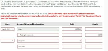 On January 1, 2024, Richetti Ltd. purchased $232,000 of 11%, 10-year bonds at face value (100) with the intention of selling the
bonds early the next year. Richetti receives interest semi-annually on July 1 and January 1. At December 31, 2024, which is the
company's fiscal year end, the bonds were trading in the market at 98. Assume that Richetti sold the bonds for $227,360 on January 2,
2025.
Record the collection of the interest and the sale of the bonds. (List all debit entries before credit entries. Credit account titles are
automatically indented when the amount is entered. Do not indent manually. If no entry is required, select "No Entry" for the account titles and
enter O for the amounts.)
Date
Account Titles and Explanation
Jan. 2, 2025
Cash
Trading Investments
No Entry
No Entry
Debit
227360
Credit
22736