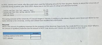 In 2022, Jeremy and Celeste, who file a joint return, paid the following amounts for their daughter, Alyssa, to attend the University of
Colorado during academic year 2022-2023. Alyssa was in her first year of college and attended full-time.
Tuition and fees (for fall semester 2022)
Tuition and fees (for spring semester 2023)
Required books
Room and board
$2,270
1,195
1,480
1,650
The spring semester at the University of Colorado begins in January. In addition to the above, Alyssa's uncle Devin sent $550 for her
tuition directly to the University. Jeremy and Celeste have modified AGI of $170,000.
Required:
What is the amount of qualifying expenses for the purposes of the American Opportunity Tax credit (AOTC) in tax year 2022? What is
the amount of qualifying expenses and the amount of AOTC that Jeremy and Celeste can claim based on their AGI?
Qualifying expenses for the AOTC
AOTC claimable
Amounts