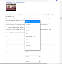 Smoking and COPD | Nucleus Health e
Smoking damages two parts of the respiratory system: the airways known as the [1] and small air
sacs called the [2].
[3] in your airway helps capture debris (dust, smoke, pathogens) in the air you breathe, then
structures called [4] sweep the [5] and
[ Choose ]
Cigarette smoke irritates the lining of ya
your airway [7] and slows the movemen pneumonia
makes the diameter of
ovement of [8].
Is a "smoker's cough" due to damage of bronchial tubes
Is a long-term smoker's difficulty breath
bronchial tubes? [10]
alveoli
[11] is a lung disease caused by damage
cilia
swell and make mucus
smaller
mucous
emphysema
larger
[ Choose ]
[ Choose ]
6
[ Choose ]
>
>
2.
3.
