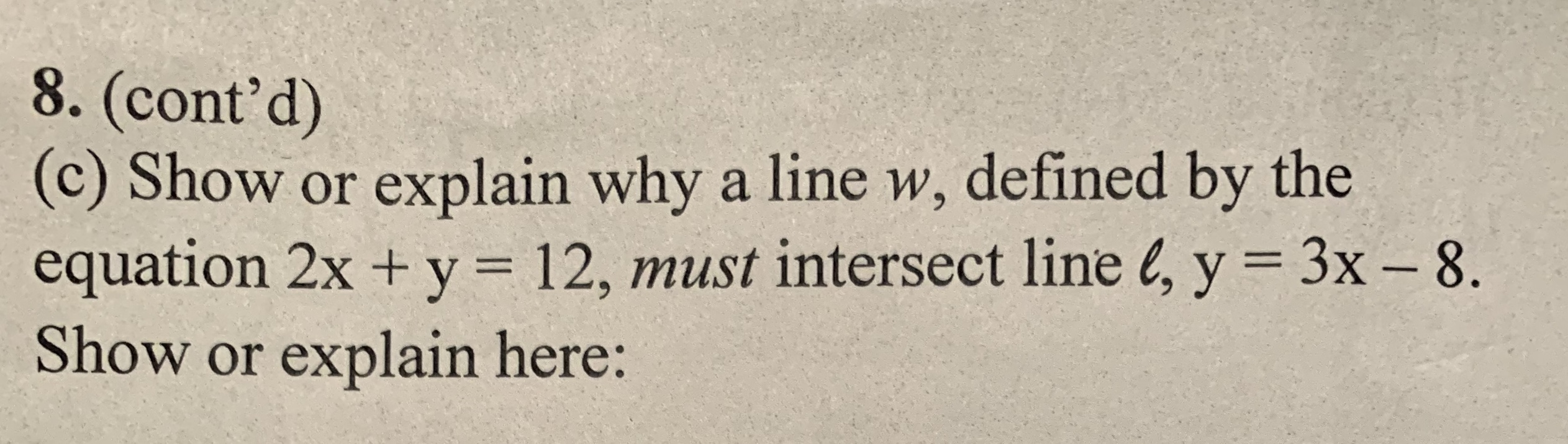 8. (cont'd)
(c) Show or explain why a line w, defined by the
equation 2x + y = 12, must intersect line l, y = 3x – 8.
Show or explain here:
%3D
%3D
-
