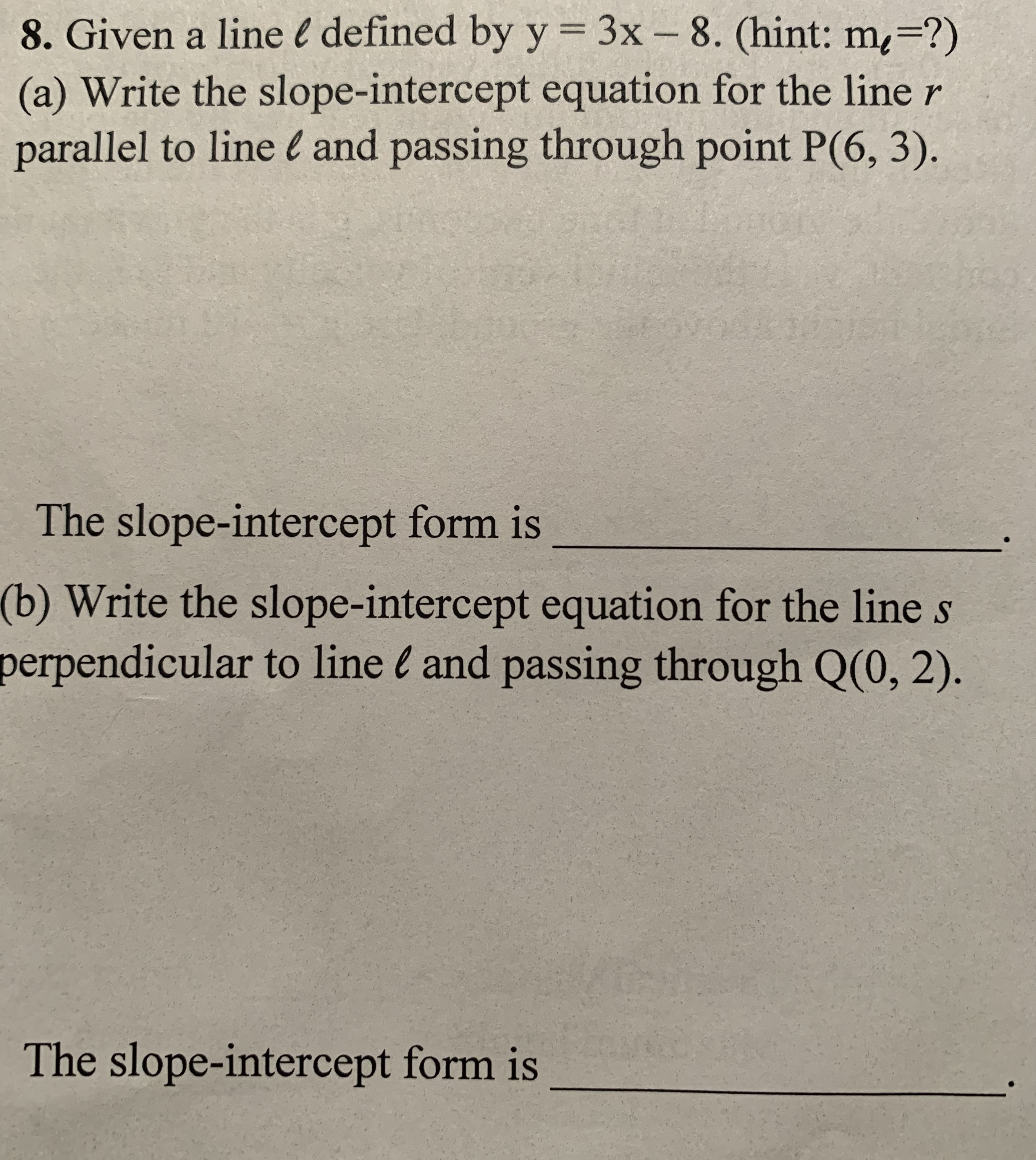 8. Given a line l defined by y = 3x – 8. (hint: m=?)
(a) Write the slope-intercept equation for the line r
parallel to line l and passing through point P(6, 3).
%3D
The slope-intercept form is
(b) Write the slope-intercept equation for the line s
perpendicular to line l and passing through Q(0, 2).
The slope-intercept form is
