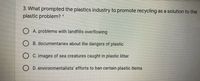 3. What prompted the plastics industry to promote recycling as a solution to the
plastic problem? *
O A. problems with landfills overflowing
O B. documentaries about the dangers of plastic
O C. images of sea creatures caught in plastic litter
O D. environmentalists' efforts to ban certain plastic items
