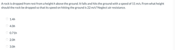 A rock is dropped from rest from a heighth above the ground. It falls and hits the ground with a speed of 11 m/s. From what height
should the rock be dropped so that its speed on hitting the ground is 22 m/s? Neglect air resistance.
1.4h
4.0h
0.71h
2.0h
3.0h