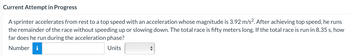 Current Attempt in Progress
A sprinter accelerates from rest to a top speed with an acceleration whose magnitude is 3.92 m/s². After achieving top speed, he runs
the remainder of the race without speeding up or slowing down. The total race is fifty meters long. If the total race is run in 8.35 s, how
far does he run during the acceleration phase?
Number i
Units