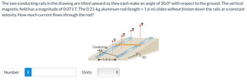 The two conducting rails in the drawing are tilted upward so they each make an angle of 30.0° with respect to the ground. The vertical
magnetic field has a magnitude of 0.071 T. The 0.21-kg aluminum rod (length = 1.6 m) slides without friction down the rails at a constant
velocity. How much current flows through the rod?
Number
Units
Conducting
rails
1.6 m
te
30°