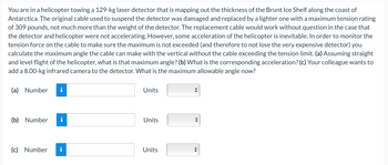 You are in a helicopter towing a 129-kg laser detector that is mapping out the thickness of the Brunt Ice Shelf along the coast of
Antarctica. The original cable used to suspend the detector was damaged and replaced by a lighter one with a maximum tension rating
of 309 pounds, not much more than the weight of the detector. The replacement cable would work without question in the case that
the detector and helicopter were not accelerating. However, some acceleration of the helicopter is inevitable. In order to monitor the
tension force on the cable to make sure the maximum is not exceeded (and therefore to not lose the very expensive detector) you
calculate the maximum angle the cable can make with the vertical without the cable exceeding the tension limit. (a) Assuming straight
and level flight of the helicopter, what is that maximum angle? (b) What is the corresponding acceleration? (c) Your colleague wants to
add a 8.00-kg infrared camera to the detector. What is the maximum allowable angle now?
(a) Number
(b) Number
(c) Number
IN
I
IN
Units
Units
Units