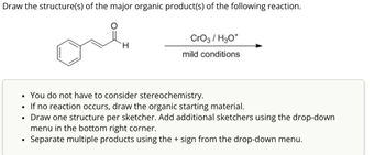 Draw the structure(s) of the major organic product(s) of the following reaction.
CrO3/H3O+
H
mild conditions
•
•
•
You do not have to consider stereochemistry.
If no reaction occurs, draw the organic starting material.
Draw one structure per sketcher. Add additional sketchers using the drop-down
menu in the bottom right corner.
•
Separate multiple products using the + sign from the drop-down menu.