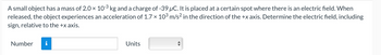 A small object has a mass of 2.0 × 10-³ kg and a charge of -39 µC. It is placed at a certain spot where there is an electric field. When
released, the object experiences an acceleration of 1.7 × 10³ m/s² in the direction of the +x axis. Determine the electric field, including
sign, relative to the +x axis.
Number
Units