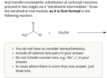 Acyl transfer (nucleophilic substitution at carbonyl) reactions
proceed in two stages via a "tetrahedral intermediate." Draw
the tetrahedral intermediate as it is first formed in the
following reaction.
CH3OH
H3C
CI
•
•
•
•
You do not have to consider stereochemistry.
Include all valence lone pairs in your answer.
Do not include counter-ions, e.g., Na+, I", in your
answer.
In cases where there is more than one answer, just
draw one.