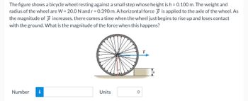 The figure shows a bicycle wheel resting against a small step whose height is \( h = 0.100 \, \text{m} \). The weight and radius of the wheel are \( W = 20.0 \, \text{N} \) and \( r = 0.390 \, \text{m} \). A horizontal force \( \vec{F} \) is applied to the axle of the wheel. As the magnitude of \( \vec{F} \) increases, there comes a time when the wheel just begins to rise up and loses contact with the ground. What is the magnitude of the force when this happens?

**Diagram Explanation:**

- The image depicts a bicycle wheel with its axle aligned horizontally and supported against a small step.
- The radius \( r \) of the wheel is shown from the axle to the outer edge.
- The wheel rests on a step with height \( h \).
- A horizontal force \( \vec{F} \) is indicated by an arrow pointing rightward on the axle.
- There is a normal reaction depicted at the contact point on the step.

This illustrates a scenario where you need to calculate the force required to lift the wheel over the step.