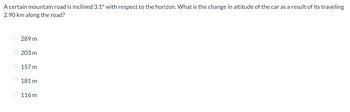 A certain mountain road is inclined 3.1° with respect to the horizon. What is the change in altitude of the car as a result of its traveling
2.90 km along the road?
289 m
203 m
157 m
181 m
116 m