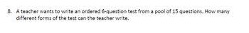 8. A teacher wants to write an ordered 6-question test from a pool of 15 questions. How many
different forms of the test can the teacher write.