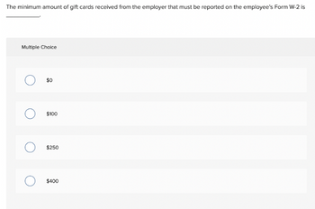The minimum amount of gift cards received from the employer that must be reported on the employee's Form W-2 is
Multiple Choice
$0
O $100
$250
$400