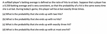 A softball player's batting average is defined as the ratio of hits to at bats. Suppose that a player has
a 0.250 batting average and is very consistent, so that the probability of a hit is the same every time
she is at bat. During today's game, this player will be at bat exactly three times.
(a) What is the probability that she ends up with two hits?
(b) What is the probability that she ends up with no hits?
(c) What is the probability that she ends up with exactly three hit?
(d) What is the probability that she ends up with at most one hit?