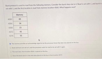 Burst protocol is used to read from the following memory. Consider the burst step size is 4. Read is set with 1, and burst is
set with 1, and the first location is read from memory location 4060. What happens next?
4060
4064
4068
4072
4076
Memory
65
34
23
45
55
The memory provides an acknowledge signal to let the processor know that data was placed on the bus.
O Read and burst are set to 0, and the processor waits for read to be set with 1 again.
The next data, from location 4064, is placed on the bus.
O Since the burst size is 4, the next data placed on the bus is from location 4072.