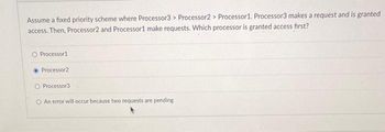 Assume a fixed priority scheme where Processor3> Processor2 > Processor1. Processor3 makes a request and is granted
access. Then, Processor2 and Processor1 make requests. Which processor is granted access first?
O Processor 1.
Processor2
O Processor3
O An error will occur because two requests are pending