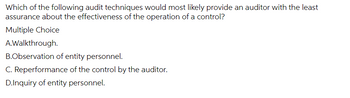 Which of the following audit techniques would most likely provide an auditor with the least
assurance about the effectiveness of the operation of a control?
Multiple Choice
A.Walkthrough.
B.Observation of entity personnel.
C. Reperformance of the control by the auditor.
D.Inquiry of entity personnel.