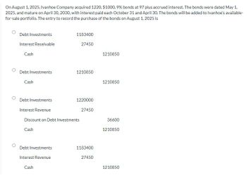 On August 1, 2025, Ivanhoe Company acquired 1220, $1000, 9% bonds at 97 plus accrued interest. The bonds were dated May 1,
2025, and mature on April 30, 2030, with interest paid each October 31 and April 30. The bonds will be added to Ivanhoe's available-
for-sale portfolio. The entry to record the purchase of the bonds on August 1, 2025 is
Debt Investments
Interest Receivable
Cash
Debt Investments
Cash
1183400
27450
Debt Investments
Interest Revenue
Cash
1210850
Debt Investments
Interest Revenue
Discount on Debt Investments
Cash
1220000
27450
1183400
27450
1210850
1210850
36600
1210850
1210850
