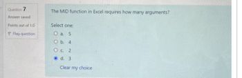 Question 7
Answer saved
Points out of 1.0
P Flag question
The MID function in Excel requires how many arguments?
Select one:
O a. 5
O b. 4
O c. 2
d. 3
Clear my choice