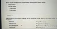 **Question 26**

Which of the following hydrocarbons has sp hybridized carbon atoms?

- A. cyclohexane
- B. cyclopropane
- C. 1,3-butadiyne
- D. 1,3-butadiene

---

**Question 27**

Match the reaction type to its effect on the molecular weight of the substrate molecule (no other reagents).

- Addition
- Substitution
- Rearrangement
- Elimination

Options:
- A. Always decreases.
- B. Always remains the same.
- C. May increase or decrease or remain the same.
- D. Always increases.