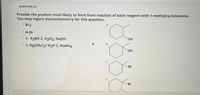 **Question 24**

Provide the product most likely to form from the reaction of each reagent with 1-methylcyclohexene. You may ignore stereochemistry for this question.

**Reagents:**

1. Br₂
2. H-Br
3. 1. R₂BH 2. H₂O₂, NaOH
4. 1. Hg(OAc)₂/ H₂O 2. NaBH₄

**Products:**

- **A.** Cyclohexane ring with a methanol group (OH) attached to the methyl position.
- **B.** Cyclohexane ring with a methanol group (OH) attached to the opposite carbon from the methyl group.
- **C.** Cyclohexane ring with a bromine (Br) attached to the opposite carbon from the methyl group.
- **D.** Cyclohexane ring with a bromine (Br) attached to the methyl position.

Match each reagent to its respective product based on the type of reaction expected with 1-methylcyclohexene.