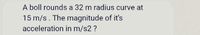 A boll rounds a 32 m radius curve at
15 m/s. The magnitude of it's
acceleration in m/s2 ?
