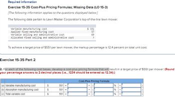 Required information
Exercise 15-35 Cost-Plus Pricing Formulas; Missing Data (LO 15-3)
[The following information applies to the questions displayed below.]
The following data pertain to Lawn Master Corporation's top-of-the-line lawn mower.
Variable manufacturing cost
Applied fixed manufacturing cost
Variable selling and administrative cost
Allocated fixed selling and administrative cost
To achieve a target price of $551 per lawn mower, the markup percentage is 12.4 percent on total unit cost.
Exercise 15-35 Part 2
2. For each of the following cost bases, develop a cost-plus pricing formula that will result in a target price of $551 per mower: (Round
your percentage answers to 2 decimal places (i.e., .1234 should be entered as 12.34).)
(a) Variable manufacturing cost
(b) Absorption manufacturing cost
(c) Total variable cost
69 69
$ 331
57
69
?
$
551 =
551 =
551 =
Cost-Plus Pricing Formula
+
88
%
% x
%
x