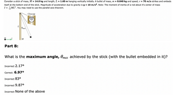 Consider a stick of mass, M = 14.0 kg and length, L = 1.60 m hanging vertically initially. A bullet of mass, m = 0.040 kg and speed, v = 70 m/s strikes and embeds
itself at the bottom end of the stick. Magnitude of acceleration due to gravity is g = 10 m/s². Note: The moment of inertia of a rod about it's center of mass
1 = ML². You may need to use the parallel axis theorem.
Closeup
Part B:
@max
M
What is the maximum angle, Omax achieved by the stick (with the bullet embedded in it)?
Incorrect 2.17⁰
Correct: 6.97⁰
Incorrect 83°
Incorrect 9.87⁰
Incorrect None of the above