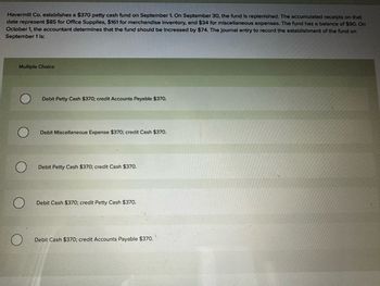 Havermill Co. establishes a $370 petty cash fund on September 1. On September 30, the fund is replenished. The accumulated receipts on that
date represent $85 for Office Supplies, $161 for merchandise Inventory, and $34 for miscellaneous expenses. The fund has a balance of $90. On
October 1, the accountant determines that the fund should be increased by $74. The journal entry to record the establishment of the fund on
September 1 is:
Multiple Choice
О
Debit Petty Cash $370; credit Accounts Payable $370.
O
Debit Miscellaneous Expense $370; credit Cash $370.
O
Debit Petty Cash $370; credit Cash $370.
Debit Cash $370; credit Petty Cash $370.
О
Debit Cash $370; credit Accounts Payable $370.