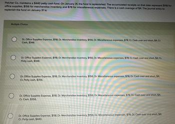 Pelcher Co. maintains a $440 petty cash fund. On January 31, the fund is replenished. The accumulated receipts on that date represent $118 for
office supplies, $156 for merchandise inventory, and $78 for miscellaneous expenses. There is a cash overage of $4. The Journal entry to
replenish the fund on January 31 is:
Multiple Choice
Dr. Office Supplies Expense, $118; Dr. Merchandise inventory, $156; Dr. Miscellaneous expenses, $78; Cr. Cash over and short, $4; Cr.
Cash, $348.
О
Dr. Office Supplies Expense, $118; Dr. Merchandise inventory, $156; Dr. Miscellaneous expenses, $78; Cr. Cash over and short, $4; Cr.
Petty cash, $348.
О
Dr. Office Supplies Expense, $118; Dr. Merchandise inventory, $156; Dr. Miscellaneous expenses, $78; Dr. Cash over and short, $4;
Cr. Petty cash, $356.
Dr. Office Supplies Expense, $118; Dr. Merchandise inventory, $156; Dr. Miscellaneous expenses, $78; Dr. Cash over and short, $4;
Cr. Cash, $356.
O
Dr. Office Supplies Expense, $118; Dr. Merchandise inventory, $156; Dr. Miscellaneous expenses, $78; Dr. Cash over and short, $4;
Cr. Petty cash, $440.
