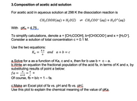 3.Composition of acetic acid solution
For acetic acid in aqueous solution at 298 K the dissociation reaction is
CH3COOH(aq) + H20(l) = CH3C00 (aq) + H30*(aq)
With pka = 4.75.
To simplify calculations, denote a = [CH3COOH], b=[CH3COO] and x = [H3O*].
Consider a solution of total concentrationc = 0.1 M.
Use the two equations:
bx
аnd a + b %3D с
а
a.Solve for a as a function of Ka, c and x, then for b use b = c- a.
b.Write an equation the fractional population of the acid fa, in terms of K and x, by
substituting results of point a below:
fa =
www
а
||
%3D
a+b
Of course, fb = b/c = 1– fa.
%3D
C.Make an Excel plot of fa vs. pH and fb vs. pH.
Use this plot to explain the chemical meaning of the value of pka.
