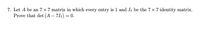 7. Let A be an 7 x 7 matrix in which every entry is 1 and I, be the 7 × 7 identity matrix.
Prove that det (A – 71-) = 0.
