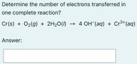 Determine the number of electrons transferred in
one complete reaction?
Cr(s) + O2(g) + 2H20(1)
→ 4 OH (aq) + Cr³+(aq)
Answer:
