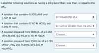 Label the following solutions as having a pH greater than, less than, or equal to the
pka-
A solution that contains 0.300 M HF and
pH equals the pKa
0.300 M NaF
A solution that contains 0.100 M HCIO2 and
0.300 М КСIO2
pH will be greater than the pka +
A solution prepared from 50.0 mL of a 0.500
M HCN and 75.0 mL of 0.100 M NaCN
Choose...
A solution prepared from 100.0 mL of a 0.255
M NaH2PO4 and 75.0 mL of 0.340 M
Choose...
Na2HPO4
