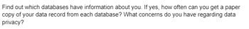 Find out which databases have information about you. If yes, how often can you get a paper
copy of your data record from each database? What concerns do you have regarding data
privacy?