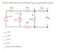 For the following circuit, determine Vth or Vab between a and b:
50
Vị
v = 10 V
VTh
2A
10 2
50
b
15 V
a.
O b. 10 V
44 V
Oc.
20 V
d.
None of the answers
e.
