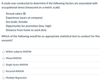 A study was conducted to determine if the following factors are associated with
occupational stress (measured on a metric scale):
Annual salary ($)
Experience (years at company)
Sex (male, female)
Opportunity for promotion (low, high)
Distance from home to work (km)
Which of the following would be an appropriate statistical test to conduct for this
scenario?
Within subjects ANOVA
Mixed ANOVA
Single factor ANOVA
Factorial ANOVA
Multiple Regression
