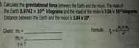 3. Calculate the gravitational force between the Earth and the moon. The mass of
the Earth 5.9742 x 1024 kilograms and the mass of the moon is 7.36 x 102 kilograms.
Distance between the Earth and the moon is 3.84 x 10°.
m, X m2
Given: mi =
Formula:
m2 =
r= ?
