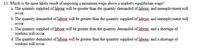 13. Which is the most likely result of imposing a minimum wage above a market's equilibrium wage?
a. The quantity supplied of labour will be greater than the quantity demanded of labour., and unemployment will
осcur.
b. The quantity demanded of labour will1 be greater than the quantity supplied of labour, and unemployment will
осcu.
c. The quantity supplied of labour will be greater than the quantity demanded of labour, and a shortage of
workers will occur.
d. The quantity demanded of labour will be greater than the quantity supplied of labour, and a shortage of
workers will occur.
